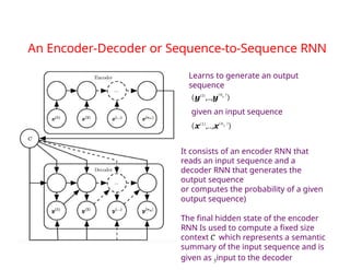 An Encoder-Decoder or Sequence-to-Sequence RNN
Learns to generate an output
sequence
(y(1)
,..,y
(ny
)
)
given an input sequence
(x(1)
,..,x(nx
)
)
It consists of an encoder RNN that
reads an input sequence and a
decoder RNN that generates the
output sequence
or computes the probability of a given
output sequence)
The final hidden state of the encoder
RNN Is used to compute a fixed size
context C which represents a semantic
summary of the input sequence and is
given as 5input to the decoder
 