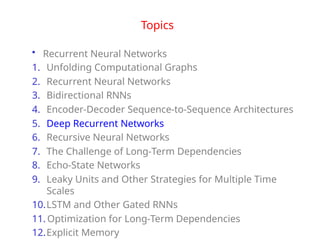 Topics
• Recurrent Neural Networks
1. Unfolding Computational Graphs
2. Recurrent Neural Networks
3. Bidirectional RNNs
4. Encoder-Decoder Sequence-to-Sequence Architectures
5. Deep Recurrent Networks
6. Recursive Neural Networks
7. The Challenge of Long-Term Dependencies
8. Echo-State Networks
9. Leaky Units and Other Strategies for Multiple Time
Scales
10.LSTM and Other Gated RNNs
11. Optimization for Long-Term Dependencies
12.Explicit Memory
 