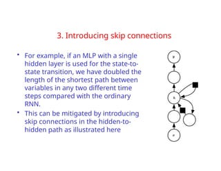 3. Introducing skip connections
• For example, if an MLP with a single
hidden layer is used for the state-to-
state transition, we have doubled the
length of the shortest path between
variables in any two different time
steps compared with the ordinary
RNN.
• This can be mitigated by introducing
skip connections in the hidden-to-
hidden path as illustrated here
 