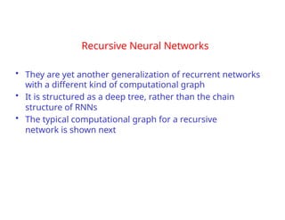 Recursive Neural Networks
• They are yet another generalization of recurrent networks
with a different kind of computational graph
• It is structured as a deep tree, rather than the chain
structure of RNNs
• The typical computational graph for a recursive
network is shown next
 