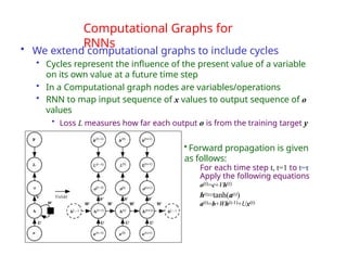 Computational Graphs for
RNNs
• We extend computational graphs to include cycles
• Cycles represent the influence of the present value of a variable
on its own value at a future time step
• In a Computational graph nodes are variables/operations
• RNN to map input sequence of x values to output sequence of o
values
• Loss L measures how far each output o is from the training target y
• Forward propagation is given
as follows:
For each time step t, t=1 to t=τ
Apply the following equations
o(t)=c+Vh(t)
h(t)=tanh(a(t))
a(t)=b+Wh(t-1)+Ux(t)
 