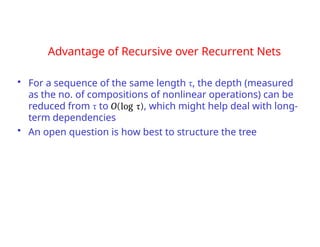 Advantage of Recursive over Recurrent Nets
• For a sequence of the same length τ, the depth (measured
as the no. of compositions of nonlinear operations) can be
reduced from τ to O(log τ), which might help deal with long-
term dependencies
• An open question is how best to structure the tree
 