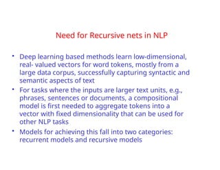 Need for Recursive nets in NLP
• Deep learning based methods learn low-dimensional,
real- valued vectors for word tokens, mostly from a
large data corpus, successfully capturing syntactic and
semantic aspects of text
• For tasks where the inputs are larger text units, e.g.,
phrases, sentences or documents, a compositional
model is first needed to aggregate tokens into a
vector with fixed dimensionality that can be used for
other NLP tasks
• Models for achieving this fall into two categories:
recurrent models and recursive models
 