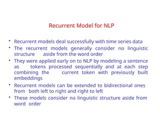 Recurrent Model for NLP
• Recurrent models deal successfully with time series data
• The recurrent models generally consider no linguistic
structure aside from the word order
• They were applied early on to NLP by modeling a sentence
as tokens processed sequentially and at each step
combining the current token with previously built
embeddings
• Recurrent models can be extended to bidirectional ones
from both left to right and right to left
• These models consider no linguistic structure aside from
word order
 