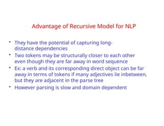 Advantage of Recursive Model for NLP
• They have the potential of capturing long-
distance dependencies
• Two tokens may be structurally closer to each other
even though they are far away in word sequence
• Ex: a verb and its corresponding direct object can be far
away in terms of tokens if many adjectives lie inbetween,
but they are adjacent in the parse tree
• However parsing is slow and domain dependent
 