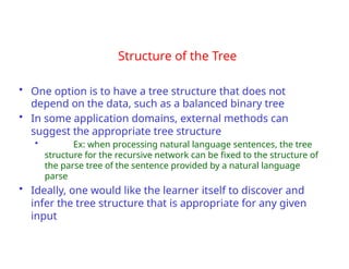 Structure of the Tree
• One option is to have a tree structure that does not
depend on the data, such as a balanced binary tree
• In some application domains, external methods can
suggest the appropriate tree structure
• Ex: when processing natural language sentences, the tree
structure for the recursive network can be fixed to the structure of
the parse tree of the sentence provided by a natural language
parse
• Ideally, one would like the learner itself to discover and
infer the tree structure that is appropriate for any given
input
 