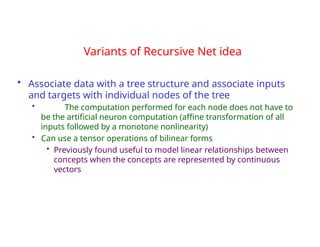 Variants of Recursive Net idea
• Associate data with a tree structure and associate inputs
and targets with individual nodes of the tree
• The computation performed for each node does not have to
be the artificial neuron computation (affine transformation of all
inputs followed by a monotone nonlinearity)
• Can use a tensor operations of bilinear forms
• Previously found useful to model linear relationships between
concepts when the concepts are represented by continuous
vectors
 