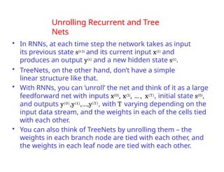 Unrolling Recurrent and Tree
Nets
• In RNNs, at each time step the network takes as input
its previous state s(t-1) and its current input x(t) and
produces an output y(t) and a new hidden state s(t).
• TreeNets, on the other hand, don’t have a simple
linear structure like that.
• With RNNs, you can ‘unroll’ the net and think of it as a large
feedforward net with inputs x(0), x(1), … , x(T), initial state s(0),
and outputs y(0),y(1),…,y(T), with T varying depending on the
input data stream, and the weights in each of the cells tied
with each other.
• You can also think of TreeNets by unrolling them – the
weights in each branch node are tied with each other, and
the weights in each leaf node are tied with each other.
 