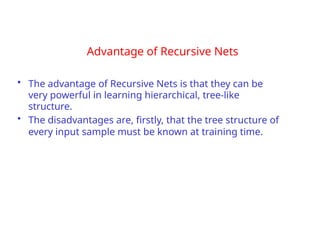Advantage of Recursive Nets
• The advantage of Recursive Nets is that they can be
very powerful in learning hierarchical, tree-like
structure.
• The disadvantages are, firstly, that the tree structure of
every input sample must be known at training time.
 