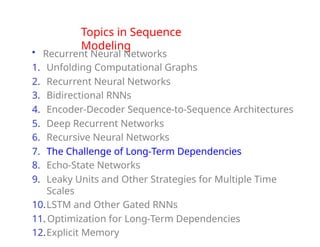 Topics in Sequence
Modeling
• Recurrent Neural Networks
1. Unfolding Computational Graphs
2. Recurrent Neural Networks
3. Bidirectional RNNs
4. Encoder-Decoder Sequence-to-Sequence Architectures
5. Deep Recurrent Networks
6. Recursive Neural Networks
7. The Challenge of Long-Term Dependencies
8. Echo-State Networks
9. Leaky Units and Other Strategies for Multiple Time
Scales
10.LSTM and Other Gated RNNs
11. Optimization for Long-Term Dependencies
12.Explicit Memory
 