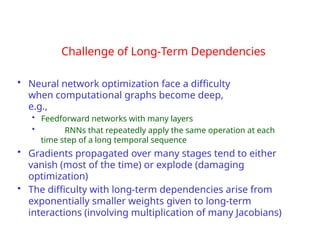 Challenge of Long-Term Dependencies
• Neural network optimization face a difficulty
when computational graphs become deep,
e.g.,
• Feedforward networks with many layers
• RNNs that repeatedly apply the same operation at each
time step of a long temporal sequence
• Gradients propagated over many stages tend to either
vanish (most of the time) or explode (damaging
optimization)
• The difficulty with long-term dependencies arise from
exponentially smaller weights given to long-term
interactions (involving multiplication of many Jacobians)
 