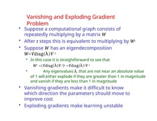 Vanishing and Exploding Gradient
Problem
• Suppose a computational graph consists of
repeatedly multiplying by a matrix W
• After t steps this is equivalent to multiplying by Wt
• Suppose W has an eigendecomposition
W=Vdiag(λ)V-1
• In this case it is straightforward to see that
Wt =(Vdiag(λ)V-1)t =Vdiag(λ)tV-1
• Any eigenvalues λi that are not near an absolute value
of 1 will either explode if they are greater than 1 in magnitude
and vanish if they are less than 1 in magnitude
• Vanishing gradients make it difficult to know
which direction the parameters should move to
improve cost
• Exploding gradients make learning unstable
 