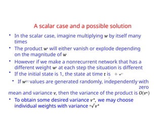 A scalar case and a possible solution
• In the scalar case, imagine multiplying w by itself many
times
• The product wt will either vanish or explode depending
on the magnitude of w
• However if we make a nonrecurrent network that has a
different weight wt at each step the situation is different
• If the initial state is 1, the state at time t is  w(t )
t
• If w(t) values are generated randomly, independently with
zero
mean and variance v, then the variance of the product is O(vn)
• To obtain some desired variance v*, we may choose
individual weights with variance n√v*
 