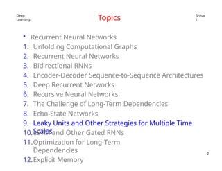Deep
Learning
Srihar
i
Topics
• Recurrent Neural Networks
1. Unfolding Computational Graphs
2. Recurrent Neural Networks
3. Bidirectional RNNs
4. Encoder-Decoder Sequence-to-Sequence Architectures
5. Deep Recurrent Networks
6. Recursive Neural Networks
7. The Challenge of Long-Term Dependencies
8. Echo-State Networks
9. Leaky Units and Other Strategies for Multiple Time
Scales
10.LSTM and Other Gated RNNs
11.Optimization for Long-Term
Dependencies
12.Explicit Memory
2
 