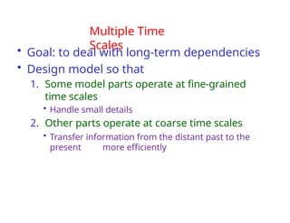 Multiple Time
Scales
• Goal: to deal with long-term dependencies
• Design model so that
1. Some model parts operate at fine-grained
time scales
• Handle small details
2. Other parts operate at coarse time scales
• Transfer information from the distant past to the
present more efficiently
 
