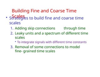 Building Fine and Coarse Time
Scales
• Strategies to build fine and coarse time
scales
1. Adding skip connections through time
2. Leaky units and a spectrum of different time
scales
• To integrate signals with different time constants
3. Removal of some connections to model
fine- grained time scales
 