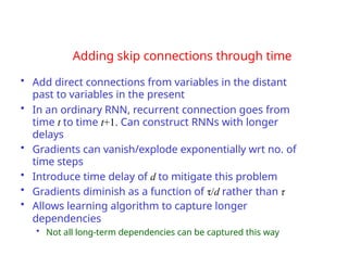 Adding skip connections through time
• Add direct connections from variables in the distant
past to variables in the present
• In an ordinary RNN, recurrent connection goes from
time t to time t+1. Can construct RNNs with longer
delays
• Gradients can vanish/explode exponentially wrt no. of
time steps
• Introduce time delay of d to mitigate this problem
• Gradients diminish as a function of τ/d rather than τ
• Allows learning algorithm to capture longer
dependencies
• Not all long-term dependencies can be captured this way
 