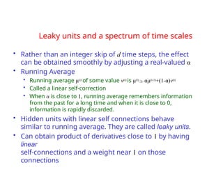 Leaky units and a spectrum of time scales
• Rather than an integer skip of d time steps, the effect
can be obtained smoothly by adjusting a real-valued α
• Running Average
• Running average μ(t) of some value v(t) is μ(t)αμ(t-1)+(1-α)v(t)
• Called a linear self-correction
• When α is close to 1, running average remembers information
from the past for a long time and when it is close to 0,
information is rapidly discarded.
• Hidden units with linear self connections behave
similar to running average. They are called leaky units.
• Can obtain product of derivatives close to 1 by having
linear
self-connections and a weight near 1 on those
connections
 