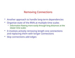 Removing Connections
• Another approach to handle long-term dependencies
• Organize state of the RNN at multiple time scales
• Information flowing more easily through long distances at the
slower time scales
• It involves actively removing length one connections
and replacing them with longer connections
• Skip connections add edges
 