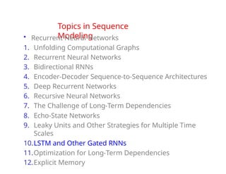 Topics in Sequence
Modeling
• Recurrent Neural Networks
1. Unfolding Computational Graphs
2. Recurrent Neural Networks
3. Bidirectional RNNs
4. Encoder-Decoder Sequence-to-Sequence Architectures
5. Deep Recurrent Networks
6. Recursive Neural Networks
7. The Challenge of Long-Term Dependencies
8. Echo-State Networks
9. Leaky Units and Other Strategies for Multiple Time
Scales
10.LSTM and Other Gated RNNs
11.Optimization for Long-Term Dependencies
12.Explicit Memory
 