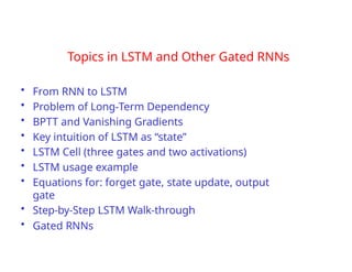 Topics in LSTM and Other Gated RNNs
• From RNN to LSTM
• Problem of Long-Term Dependency
• BPTT and Vanishing Gradients
• Key intuition of LSTM as “state”
• LSTM Cell (three gates and two activations)
• LSTM usage example
• Equations for: forget gate, state update, output
gate
• Step-by-Step LSTM Walk-through
• Gated RNNs
 