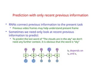Prediction with only recent previous information
• RNNs connect previous information to the present task
• Previous video frames may help understand present frame
• Sometimes we need only look at recent previous
information to predict
• To predict the last word of “The clouds are in the sky” we don’t
need any further context. It is obvious that the word is “sky”
h3 depends on
x0 and x1
 
