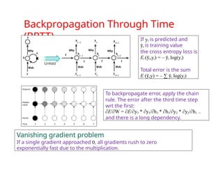 Backpropagation Through Time
(BPTT) If yt is predicted and
ȳt is training value
the cross entropy loss is
Et (ȳt,yt) = – ȳt log(yt)
Total error is the sum
E ( ,y)
ȳ = – ∑ ȳt log(yt)
To backpropagate error, apply the chain
rule. The error after the third time step
wrt the first:
∂E/∂W = ∂E/∂y3 * ∂y3/∂h3 * ∂h3/∂y2 * ∂y2/∂h1 ..
and there is a long dependency.
Vanishing gradient problem
If a single gradient approached 0, all gradients rush to zero
exponentially fast due to the multiplication.
 