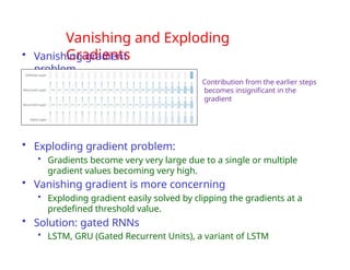 Vanishing and Exploding
Gradients
• Vanishing gradient
problem
• Exploding gradient problem:
• Gradients become very very large due to a single or multiple
gradient values becoming very high.
• Vanishing gradient is more concerning
• Exploding gradient easily solved by clipping the gradients at a
predefined threshold value.
• Solution: gated RNNs
• LSTM, GRU (Gated Recurrent Units), a variant of LSTM
Contribution from the earlier steps
becomes insignificant in the
gradient
 