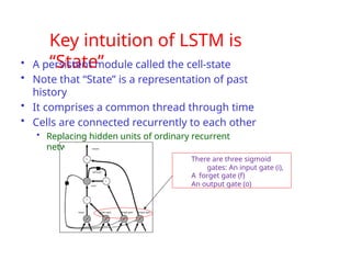Key intuition of LSTM is
“State”
• A persistent module called the cell-state
• Note that “State” is a representation of past
history
• It comprises a common thread through time
• Cells are connected recurrently to each other
• Replacing hidden units of ordinary recurrent
networks
There are three sigmoid
gates: An input gate (i),
A forget gate (f)
An output gate (o)
 