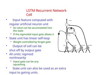 LSTM Recurrent Network
Cell
• Input feature computed with
regular artificial neuron unit
• Its value can be accumulated into
the state
• If the sigmoidal input gate allows it
• State unit has linear self-loop
• Weight controlled by forget gate
• Output of cell can be
shut off by output gate
• All units: sigmoid
nonlinearity
• Input gate can be any
squashing
• State unit can also be used as an extra
input to gating units
 