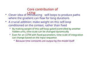 Core contribution of
LSTM
• Clever idea of introducing self-loops to produce paths
where the gradient can flow for long durations
• A crucial addition: make weight on this self-loop
conditioned on the context, rather than fixed
• By making weight of this self-loop gated (controlled by another
hidden unit), time-scale can be changed dynamically
• Even for an LSTM with fixed parameters, time scale of integration
can change based on the input sequence
• Because time constants are output by the model itself
 