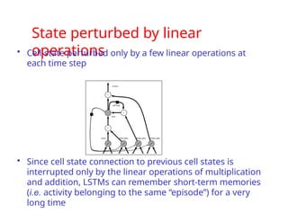 State perturbed by linear
operations
• Cell-state perturbed only by a few linear operations at
each time step
• Since cell state connection to previous cell states is
interrupted only by the linear operations of multiplication
and addition, LSTMs can remember short-term memories
(i.e. activity belonging to the same “episode”) for a very
long time
 