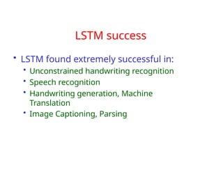 LSTM success
• LSTM found extremely successful in:
• Unconstrained handwriting recognition
• Speech recognition
• Handwriting generation, Machine
Translation
• Image Captioning, Parsing
 