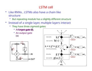LSTM cell
• Like RNNs , LSTMs also have a chain like
structure
• But repeating module has a slightly different structure
• Instead of a single layer, multiple layers interact
• They have three sigmoid gates:
• An input gate (i),
• A forget gate (f)
• An output gate
(o)
19
 