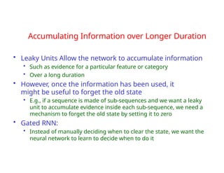Accumulating Information over Longer Duration
• Leaky Units Allow the network to accumulate information
• Such as evidence for a particular feature or category
• Over a long duration
• However, once the information has been used, it
might be useful to forget the old state
• E.g., if a sequence is made of sub-sequences and we want a leaky
unit to accumulate evidence inside each sub-sequence, we need a
mechanism to forget the old state by setting it to zero
• Gated RNN:
• Instead of manually deciding when to clear the state, we want the
neural network to learn to decide when to do it
 