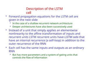 Description of the LSTM
cell
• Forward propagation equations for the LSTM cell are
given in the next slide
• In the case of a shallow recurrent network architecture
• Deeper architectures have also been successively used
• Instead of a unit that simply applies an elementwise
nonlinearity to the affine transformation of inputs and
recurrent units LSTM recurrent units have LSTM cells that
have an internal recurrence (a self-loop) in addition to the
outer recurrence of the RNN
• Each cell has the same inputs and outputs as an ordinary
RNN
• But has more parameters and a system of gating units that
controls the flow of information
 