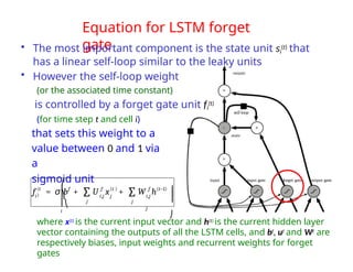 Equation for LSTM forget
gate
• The most important component is the state unit si
(t) that
has a linear self-loop similar to the leaky units
• However the self-loop weight
(or the associated time constant)
is controlled by a forget gate unit fi
(t)
(for time step t and cell i)
that sets this weight to a
value between 0 and 1 via
a
sigmoid unit
where x(t) is the current input vector and h(t) is the current hidden layer
vector containing the outputs of all the LSTM cells, and bf, uf and Wf are
respectively biases, input weights and recurrent weights for forget
gates
i
(t
)
f
f = σ b + i,j j
U x + W h
f (t ) f (t−1)
i,j
j
j
j
∑ ∑
⎜
⎜⎝
i
⎛
⎞ ⎟
⎟
⎠
 