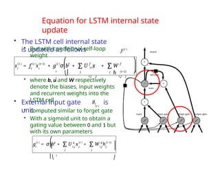 Equation for LSTM internal state
update
• The LSTM cell internal state
is updated as follows
• But with conditional self-loop
weight
• External input gate
unit
is
• computed similar to forget gate
• With a sigmoid unit to obtain a
gating value between 0 and 1 but
with its own parameters
i
f (t )
s(t )
i
= f s
i i
(t ) (t−1) (t ) f
+ g σ b + f
(t )
U x + W
h
f
(t−1)
i,j j i,j j
j j
∑ ∑
⎛
⎜
i
⎝⎜
i
⎞
⎠
⎟
⎟
i
(t ) g
g = σ b + U x + W h
i,j j i,j j
g (t ) g (t−1)
j
j
∑ ∑
⎜
⎛
⎞
⎜⎝
i
⎟
⎟
⎠
gi
• where b, u and W respectively
denote the biases, input weights
and recurrent weights into the
LSTM cell
(t )
 