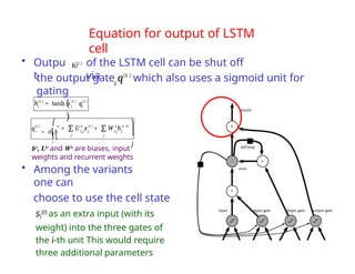 Equation for output of LSTM
cell
• Outpu
t
of the LSTM cell can be shut off
via
b0, U0 and W0 are biases, input
weights and recurrent weights
• Among the variants
one can
choose to use the cell state
si
(t) as an extra input (with its
weight) into the three gates of
the i-th unit This would require
three additional parameters
i
h(t )
i
the output gate q(t )
which also uses a sigmoid unit for
gating
q(t )
i
o
+ U x
i,j j
o (t )
+ W h
i,j j
o (t−1)
∑
j j
∑
⎛
= σ⎜b
⎜⎝
i
⎞
⎟
⎟
⎠
i
(t )
(
)
h = tanh s q
i i
(t ) (t )
 