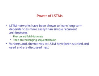 Power of LSTMs
• LSTM networks have been shown to learn long-term
dependencies more easily than simple recurrent
architectures
• First on artificial data sets
• Then on challenging sequential tasks
• Variants and alternatives to LSTM have been studied and
used and are discussed next
 