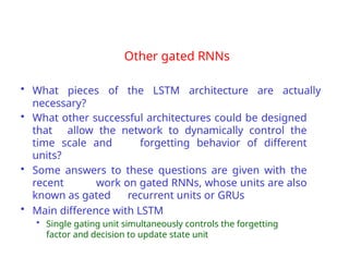 Other gated RNNs
• What pieces of the LSTM architecture are actually
necessary?
• What other successful architectures could be designed
that allow the network to dynamically control the
time scale and forgetting behavior of different
units?
• Some answers to these questions are given with the
recent work on gated RNNs, whose units are also
known as gated recurrent units or GRUs
• Main difference with LSTM
• Single gating unit simultaneously controls the forgetting
factor and decision to update state unit
 