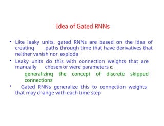 Idea of Gated RNNs
• Like leaky units, gated RNNs are based on the idea of
creating paths through time that have derivatives that
neither vanish nor explode
• Leaky units do this with connection weights that are
manually chosen or were parameters α
generalizing the concept of discrete skipped
connections
• Gated RNNs generalize this to connection weights
that may change with each time step
 