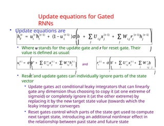 Update equations for Gated
RNNs
• Update equations are
• Where u stands for the update gate and r for reset gate. Their
value is defined as usual:
• Reset and update gates can individually ignore parts of the state
vector
• Update gates act conditional leaky integrators that can linearly
gate any dimension thus choosing to copy it (at one extreme of
sigmoid) or completely ignore it (at the other extreme) by
replacing it by the new target state value (towards which the
leaky integrator converges
• Reset gates control which parts of the state get used to compute
next target state, introducing an additional nonlinear effect in
the relationship between past state and future state
hi
(t
) = u h
i i
(t ) (t−1)
+ (1 − u (t−1)
i
)σ b + U x(t−1)
i,j j i,j j
+ W r h
(t−1) (t−1)
j
j j
∑ ∑
⎛
⎜
⎝⎜
i
⎞
⎟
⎟
⎠
i
(t ) u
u = σ b + i,j j
U x + i,j
W h
u (t ) u (t )
j
j
j
∑ ∑
⎜
⎜⎝
⎜ i
⎛
⎞ ⎟
⎠
⎟ and i
(t ) r
r = σ b + i,j j
r (t )
U x + W h
r
(t )
i,j j
j j
∑ ∑
⎛
⎜
⎜⎝
i
⎞
⎟
⎟
⎠
 