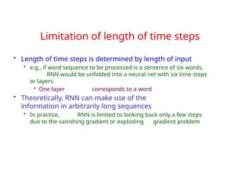 Limitation of length of time steps
• Length of time steps is determined by length of input
• e.g., if word sequence to be processed is a sentence of six words,
RNN would be unfolded into a neural net with six time steps
or layers.
• One layer corresponds to a word
• Theoretically, RNN can make use of the
information in arbitrarily long sequences
• In practice, RNN is limited to looking back only a few steps
due to the vanishing gradient or exploding gradient problem
 