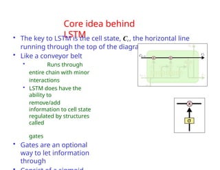 Core idea behind
LSTM
• The key to LSTM is the cell state, Ct , the horizontal line
running through the top of the diagram
• Like a conveyor belt
• Runs through
entire chain with minor
interactions
• LSTM does have the
ability to
remove/add
information to cell state
regulated by structures
called
gates
• Gates are an optional
way to let information
through
 