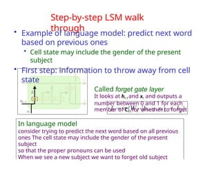 Step-by-step LSM walk
through
• Example of language model: predict next word
based on previous ones
• Cell state may include the gender of the present
subject
• First step: information to throw away from cell
state
Called forget gate layer
It looks at ht-1 and xt and outputs a
number between 0 and 1 for each
member of Ct-1 for whether to forget
In language model
consider trying to predict the next word based on all previous
ones The cell state may include the gender of the present
subject
so that the proper pronouns can be used
When we see a new subject we want to forget old subject
 