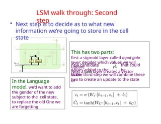 LSM walk through: Second
step
• Next step is to decide as to what new
information we’re going to store in the cell
state
This has two parts:
first a sigmoid layer called Input gate
layer: decides which values we will
update
Next a tanh layer creates a vector
of
that could
be
new candidate
values added to the
state.
In the third step we will combine these
two to create an update to the state
In the Language
model, we’d want to add
the gender of the new
subject to the cell state,
to replace the old One we
are forgetting
C!t
 