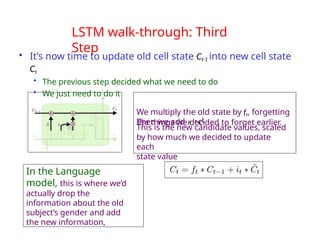 LSTM walk-through: Third
Step
• It’s now time to update old cell state Ct-1 into new cell state
Ct
• The previous step decided what we need to do
• We just need to do it
We multiply the old state by ft, forgetting
the things we decided to forget earlier.
This is the new candidate values, scaled
by how much we decided to update
each
state value
Then we add i * C!
In the Language
model, this is where we’d
actually drop the
information about the old
subject’s gender and add
the new information,
t t
 