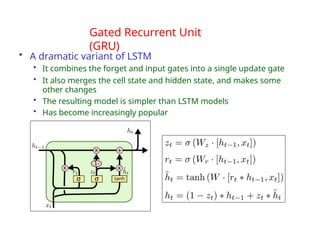 Gated Recurrent Unit
(GRU)
• A dramatic variant of LSTM
• It combines the forget and input gates into a single update gate
• It also merges the cell state and hidden state, and makes some
other changes
• The resulting model is simpler than LSTM models
• Has become increasingly popular
 