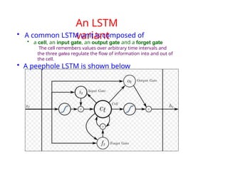 An LSTM
variant
• A common LSTM unit is composed of
• a cell, an input gate, an output gate and a forget gate
The cell remembers values over arbitrary time intervals and
the three gates regulate the flow of information into and out of
the cell.
• A peephole LSTM is shown below
 